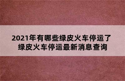 2021年有哪些绿皮火车停运了 绿皮火车停运最新消息查询